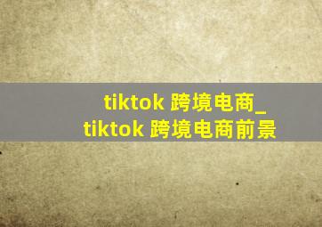 tiktok 跨境电商_tiktok 跨境电商前景